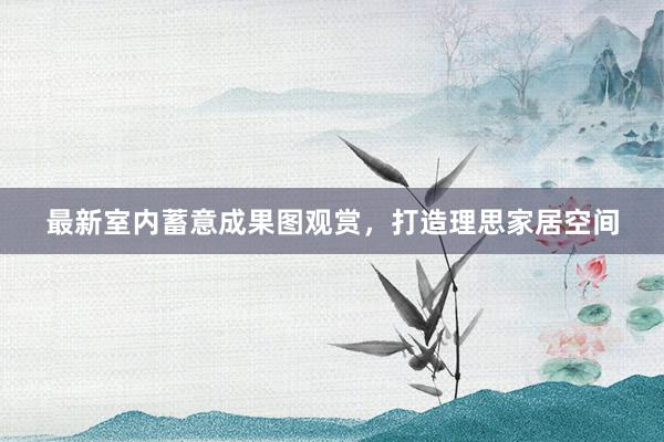 最新室内蓄意成果图观赏，打造理思家居空间