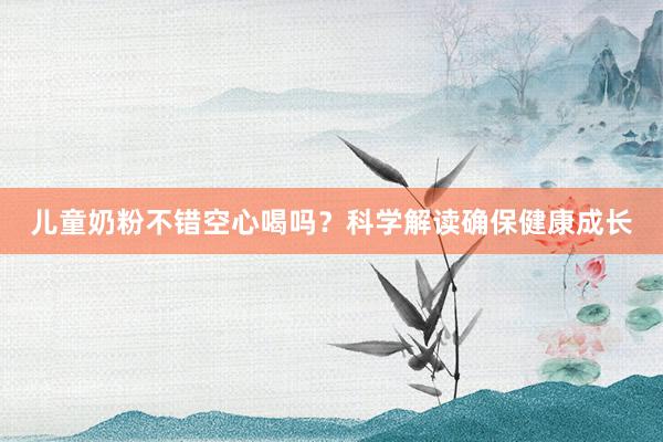 儿童奶粉不错空心喝吗？科学解读确保健康成长