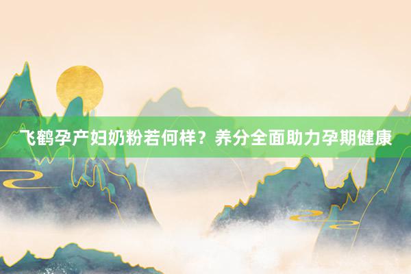 飞鹤孕产妇奶粉若何样？养分全面助力孕期健康