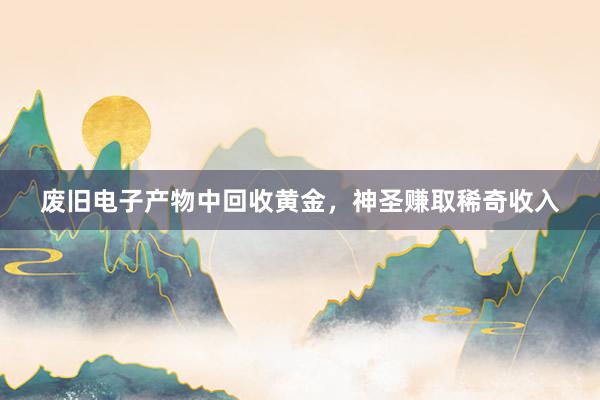 废旧电子产物中回收黄金，神圣赚取稀奇收入
