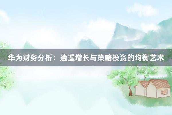 华为财务分析：逍遥增长与策略投资的均衡艺术