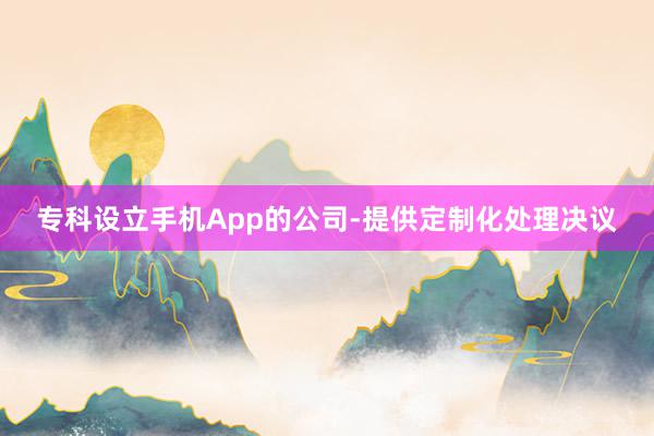 专科设立手机App的公司-提供定制化处理决议