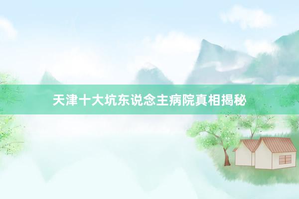 天津十大坑东说念主病院真相揭秘
